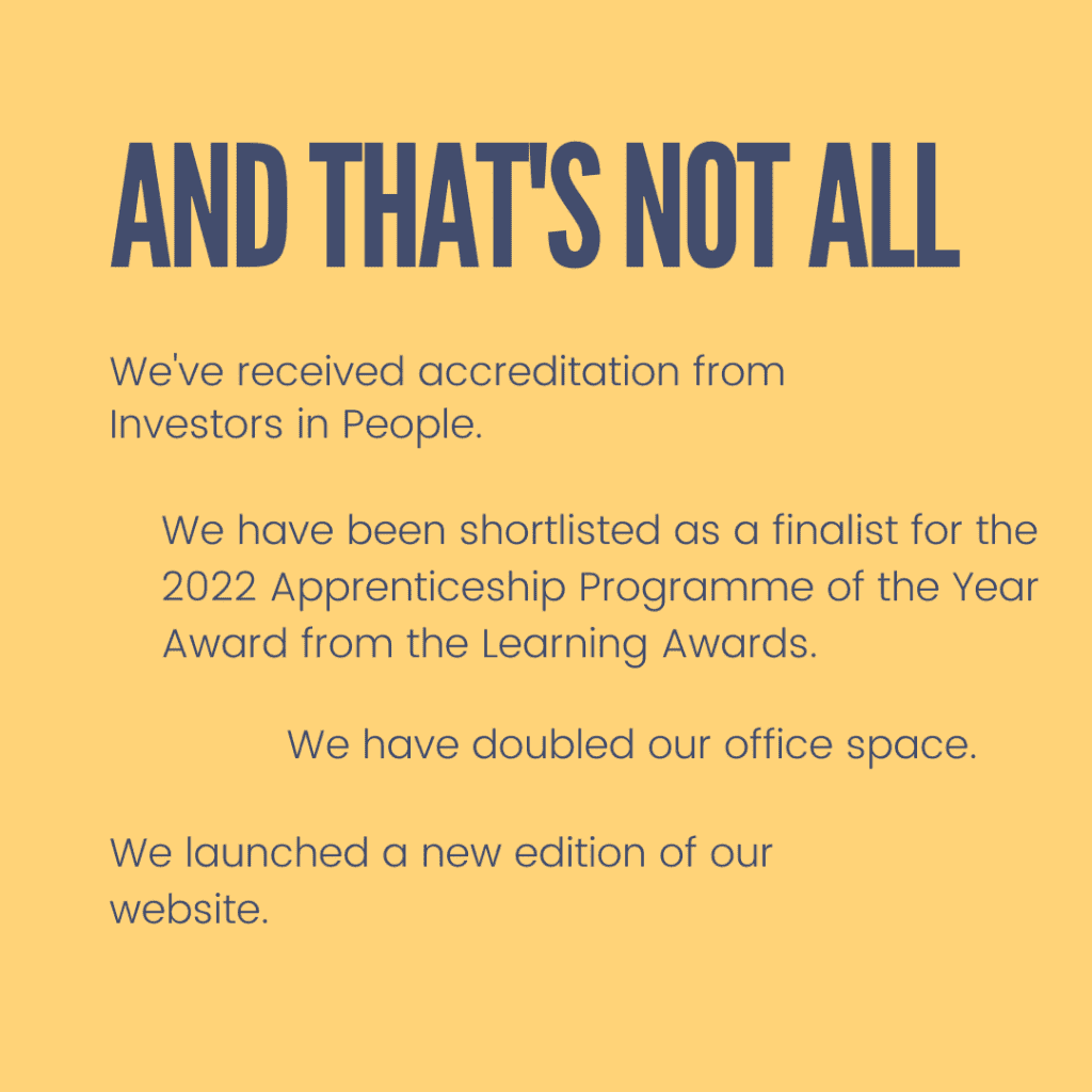 And that's not all! We've received accreditation from Investors in People. We have been shortlisted as a finalist for the 2022 Apprenticeship Programme of the Year Award from the Learning awards. We have doubled our office space. We launched a new edition of our website.